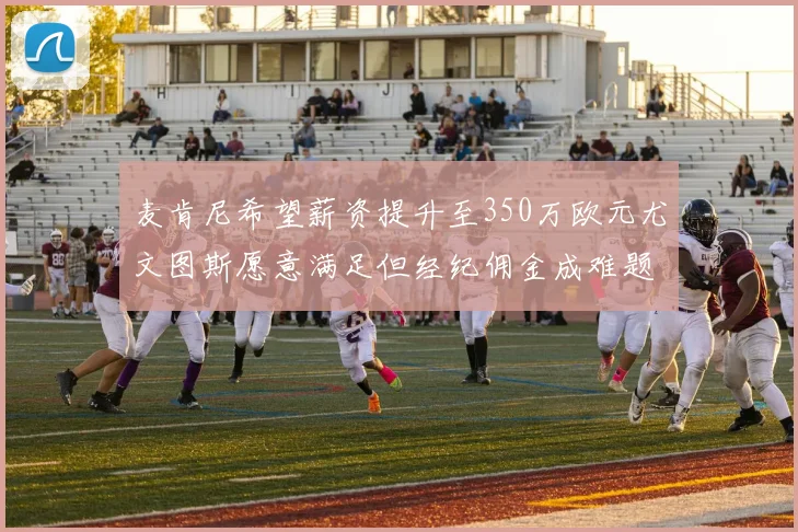 麦肯尼希望薪资提升至350万欧元尤文图斯愿意满足但经纪佣金成难题