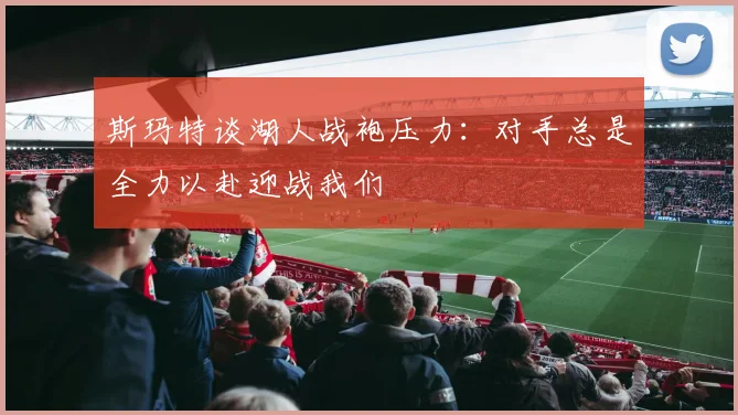 斯玛特谈湖人战袍压力：对手总是全力以赴迎战我们