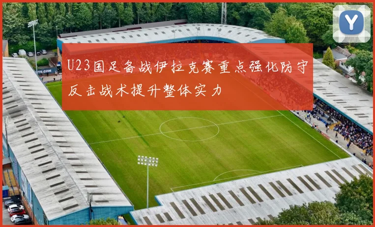 U23国足备战伊拉克赛重点强化防守反击战术提升整体实力