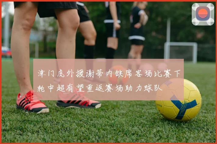 津门虎外援谢蒂内缺席客场比赛下轮中超有望重返赛场助力球队