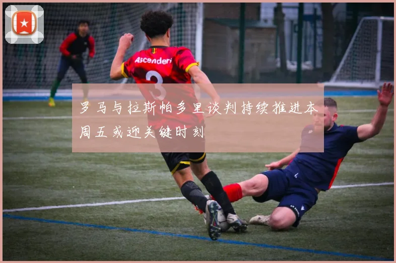 罗马与拉斯帕多里谈判持续推进本周五或迎关键时刻
