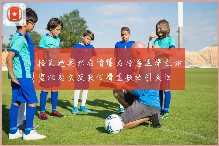 格瓦迪奥尔恋情曝光与兽医学生甜蜜相恋女友兼任滑雪教练引关注