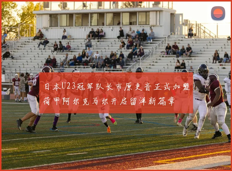 日本U23冠军队长市原吏音正式加盟荷甲阿尔克马尔开启留洋新篇章